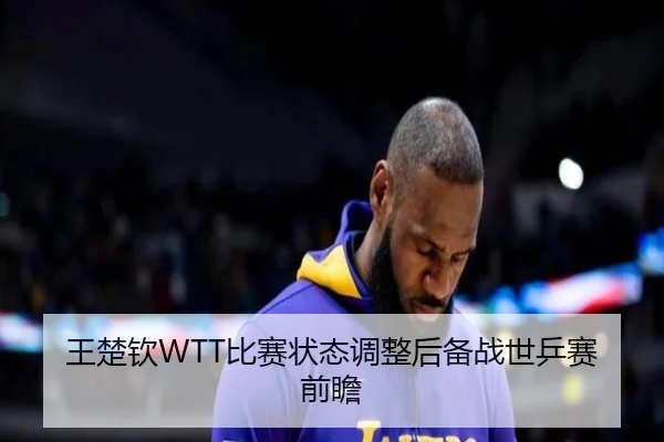 王楚钦WTT比赛状态调整后备战世乒赛前瞻
